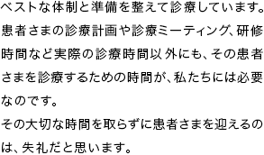 ベストな体制と準備を整えて診療しています。 患者さまの診療計画や診療ミーティング、研修時間など実際の診療時間以外にも、その患者さまを診療するための時間が、私たちには必要なのです。 その大切な時間を取らずに患者さまを迎えるのは、失礼だと思います。