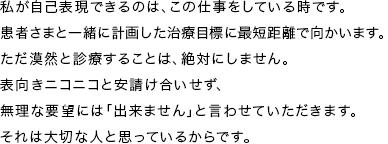 私が自己表現できるのは、この仕事をしている時です。 患者さまと一緒に計画した治療目標に最短距離で向かいます。 ただ漠然と診療することは、絶対にしません。 表向きニコニコと安請け合いせず、無理な要望には「出来ません」と言わせていただきます。 それは大切な人と思っているからです。